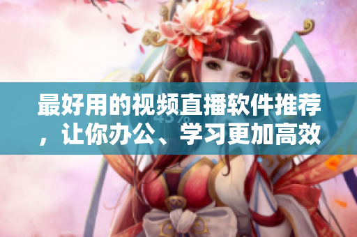 最好用的视频直播软件推荐，让你办公、学习更加高效！