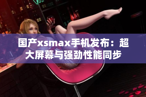 国产xsmax手机发布：超大屏幕与强劲性能同步
