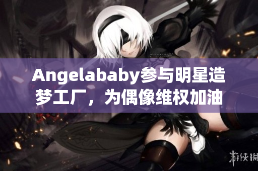 Angelababy参与明星造梦工厂，为偶像维权加油