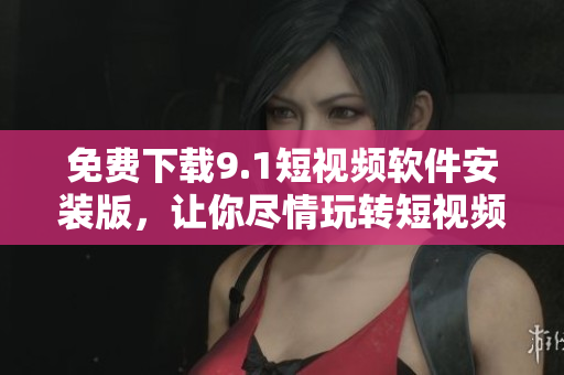 免费下载9.1短视频软件安装版，让你尽情玩转短视频！