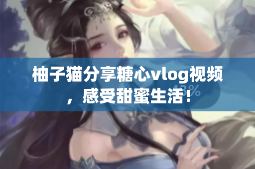 柚子猫分享糖心vlog视频，感受甜蜜生活！