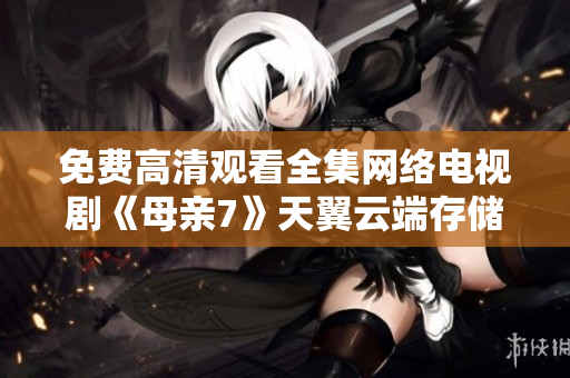 免费高清观看全集网络电视剧《母亲7》天翼云端存储加速神器推荐