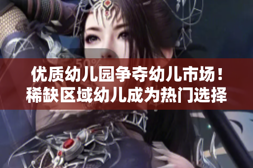 优质幼儿园争夺幼儿市场！稀缺区域幼儿成为热门选择