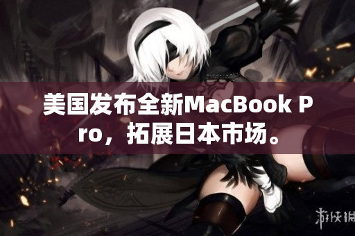 美国发布全新MacBook Pro，拓展日本市场。