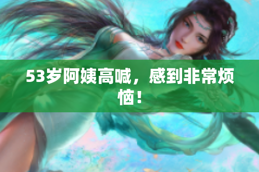 53岁阿姨高喊，感到非常烦恼！