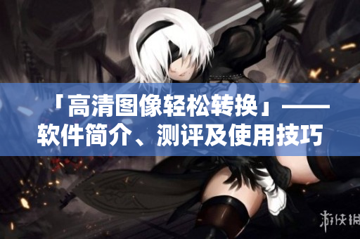 「高清图像轻松转换」——软件简介、测评及使用技巧