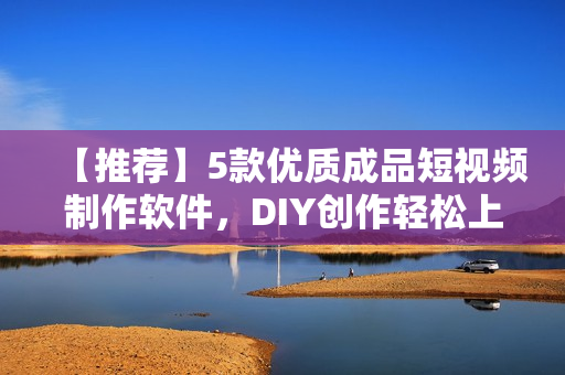 【推荐】5款优质成品短视频制作软件，DIY创作轻松上手！