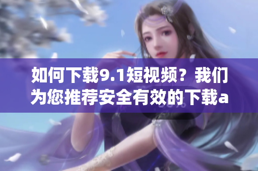 如何下载9.1短视频？我们为您推荐安全有效的下载app！
