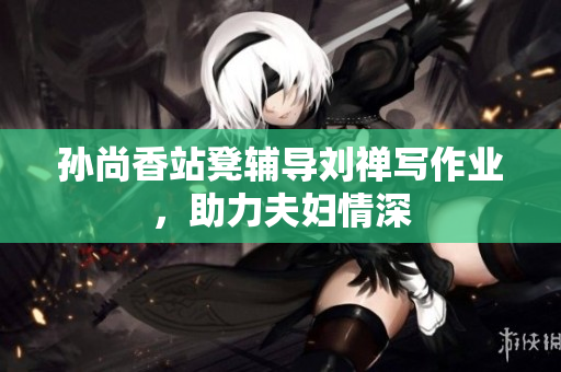 孙尚香站凳辅导刘禅写作业，助力夫妇情深