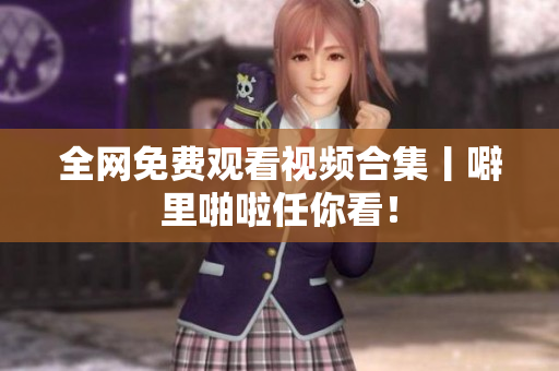 全网免费观看视频合集丨噼里啪啦任你看！