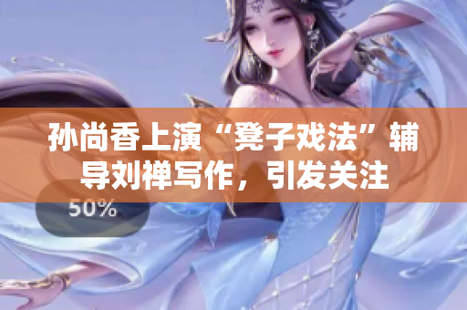 孙尚香上演“凳子戏法”辅导刘禅写作，引发关注