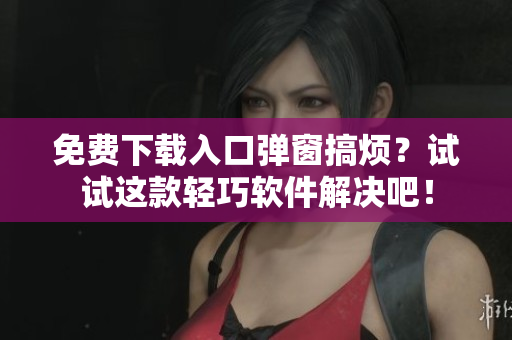 免费下载入口弹窗搞烦？试试这款轻巧软件解决吧！