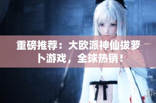 重磅推荐：大欧派神仙拔萝卜游戏，全球热销！