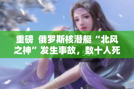 重磅  俄罗斯核潜艇“北风之神”发生事故，数十人死亡