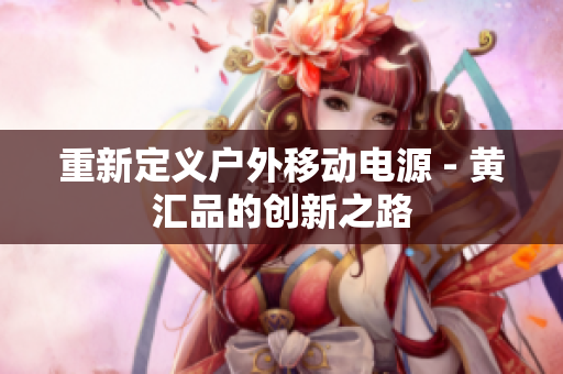 重新定义户外移动电源 - 黄汇品的创新之路