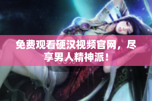 免费观看硬汉视频官网，尽享男人精神派！