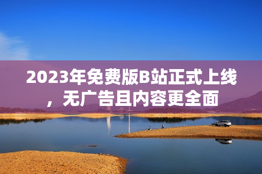 2023年免费版B站正式上线，无广告且内容更全面