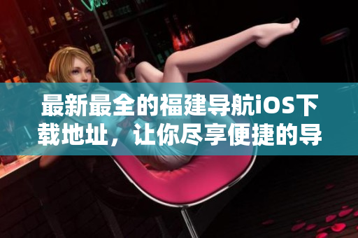 最新最全的福建导航iOS下载地址，让你尽享便捷的导航体验