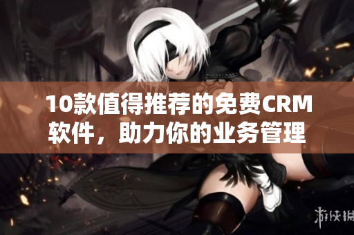 10款值得推荐的免费CRM软件，助力你的业务管理