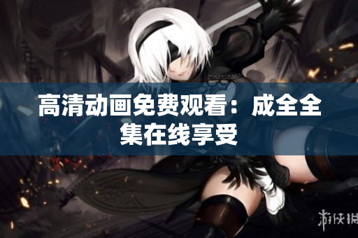 高清动画免费观看：成全全集在线享受