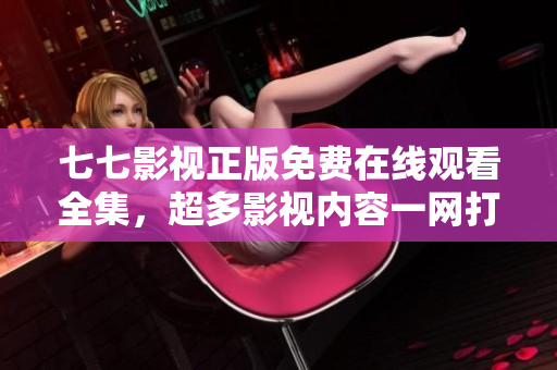 七七影视正版免费在线观看全集，超多影视内容一网打尽