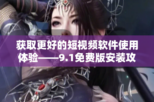 获取更好的短视频软件使用体验——9.1免费版安装攻略