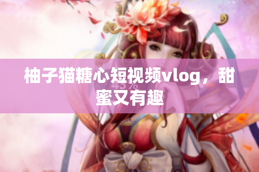 柚子猫糖心短视频vlog，甜蜜又有趣