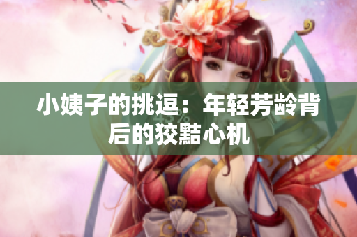 小姨子的挑逗：年轻芳龄背后的狡黠心机