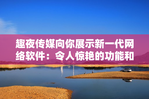 趣夜传媒向你展示新一代网络软件：令人惊艳的功能和性能