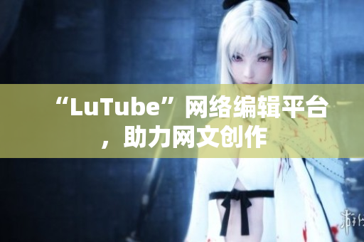 “LuTube”网络编辑平台，助力网文创作