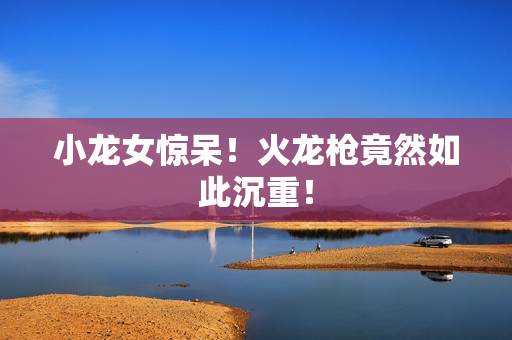 小龙女惊呆！火龙枪竟然如此沉重！