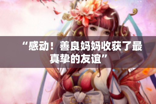 “感动！善良妈妈收获了最真挚的友谊”
