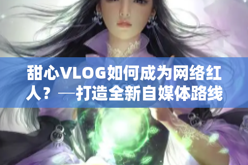 甜心VLOG如何成为网络红人？─打造全新自媒体路线