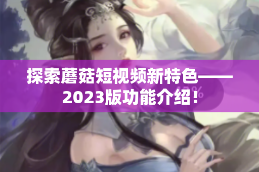 探索蘑菇短视频新特色——2023版功能介绍！