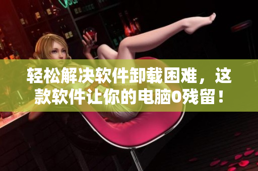 轻松解决软件卸载困难，这款软件让你的电脑0残留！