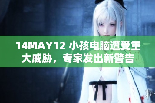 14MAY12 小孩电脑遭受重大威胁，专家发出新警告