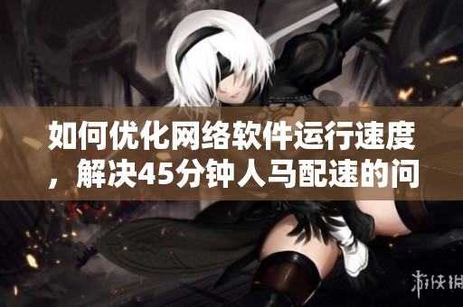 如何优化网络软件运行速度，解决45分钟人马配速的问题？