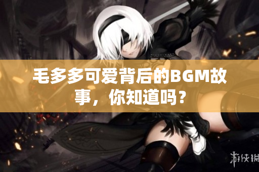 毛多多可爱背后的BGM故事，你知道吗？