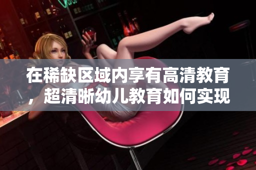 在稀缺区域内享有高清教育，超清晰幼儿教育如何实现？