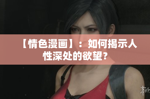 【情色漫画】：如何揭示人性深处的欲望？
