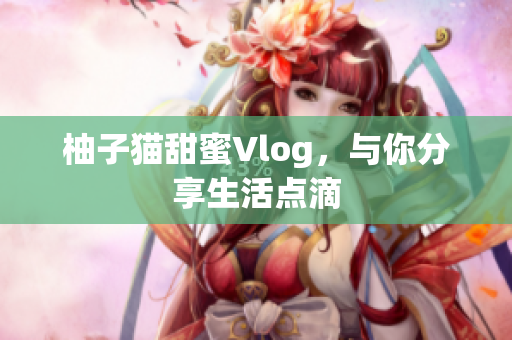 柚子猫甜蜜Vlog，与你分享生活点滴