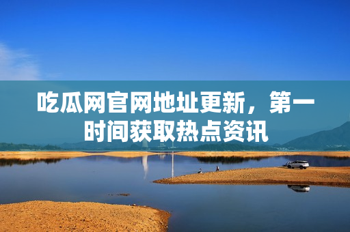 吃瓜网官网地址更新，第一时间获取热点资讯