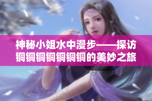 神秘小姐水中漫步——探访铜铜铜铜铜铜铜的美妙之旅