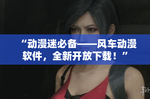 “动漫迷必备——风车动漫软件，全新开放下载！”