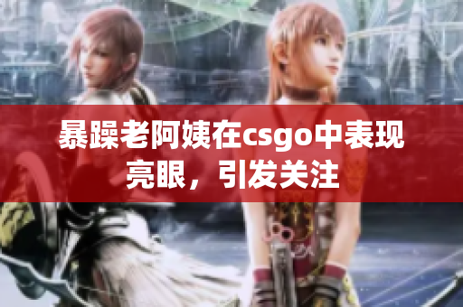 暴躁老阿姨在csgo中表现亮眼，引发关注