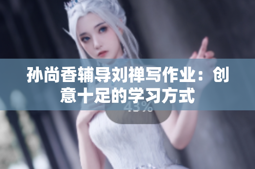 孙尚香辅导刘禅写作业：创意十足的学习方式