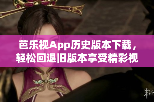 芭乐视App历史版本下载，轻松回退旧版本享受精彩视觉盛宴