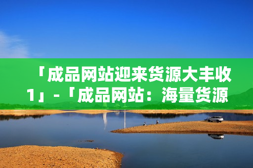 「成品网站迎来货源大丰收1」-「成品网站：海量货源抢先上架1」