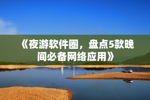 《夜游软件圈，盘点5款晚间必备网络应用》