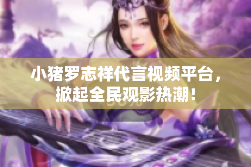 小猪罗志祥代言视频平台，掀起全民观影热潮！